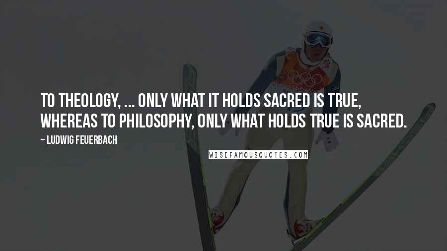 Ludwig Feuerbach Quotes: To theology, ... only what it holds sacred is true, whereas to philosophy, only what holds true is sacred.