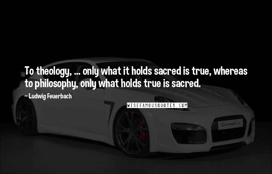 Ludwig Feuerbach Quotes: To theology, ... only what it holds sacred is true, whereas to philosophy, only what holds true is sacred.