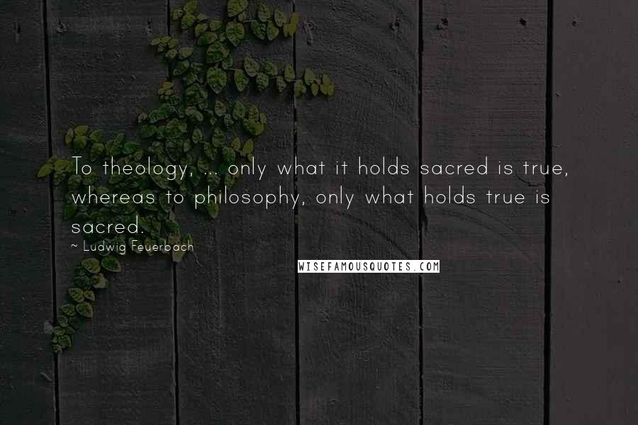 Ludwig Feuerbach Quotes: To theology, ... only what it holds sacred is true, whereas to philosophy, only what holds true is sacred.