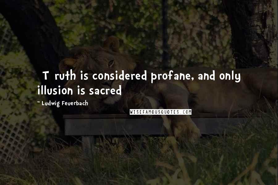 Ludwig Feuerbach Quotes: [T]ruth is considered profane, and only illusion is sacred