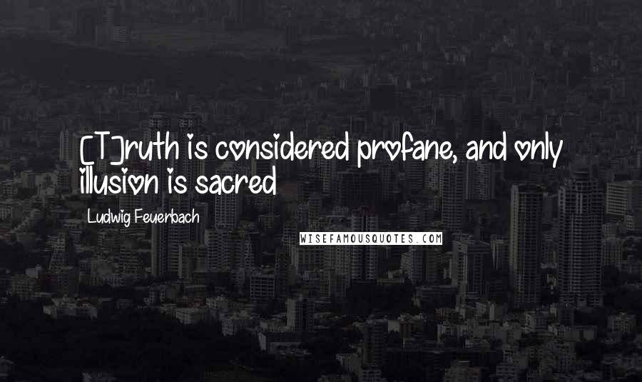 Ludwig Feuerbach Quotes: [T]ruth is considered profane, and only illusion is sacred