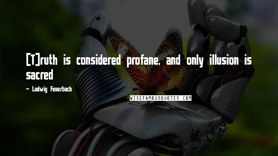 Ludwig Feuerbach Quotes: [T]ruth is considered profane, and only illusion is sacred