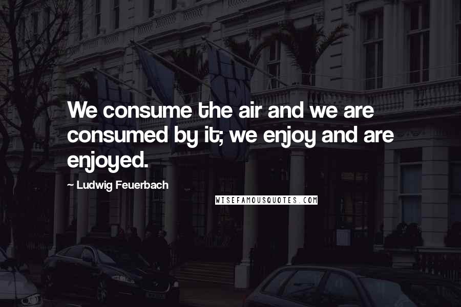 Ludwig Feuerbach Quotes: We consume the air and we are consumed by it; we enjoy and are enjoyed.