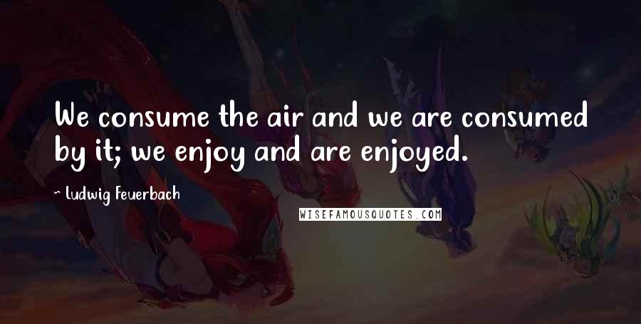 Ludwig Feuerbach Quotes: We consume the air and we are consumed by it; we enjoy and are enjoyed.