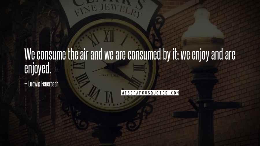 Ludwig Feuerbach Quotes: We consume the air and we are consumed by it; we enjoy and are enjoyed.