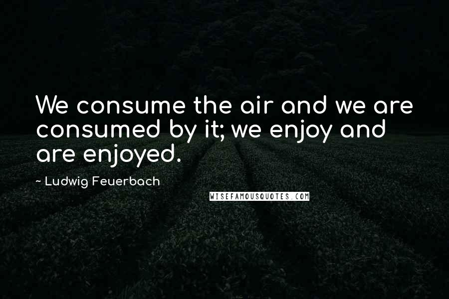 Ludwig Feuerbach Quotes: We consume the air and we are consumed by it; we enjoy and are enjoyed.