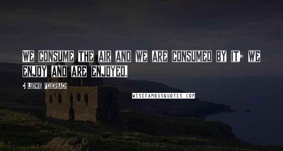 Ludwig Feuerbach Quotes: We consume the air and we are consumed by it; we enjoy and are enjoyed.