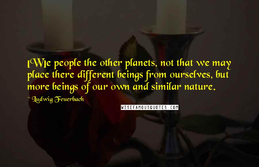 Ludwig Feuerbach Quotes: [W]e people the other planets, not that we may place there different beings from ourselves, but more beings of our own and similar nature.