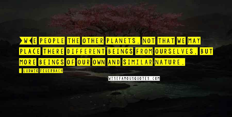 Ludwig Feuerbach Quotes: [W]e people the other planets, not that we may place there different beings from ourselves, but more beings of our own and similar nature.