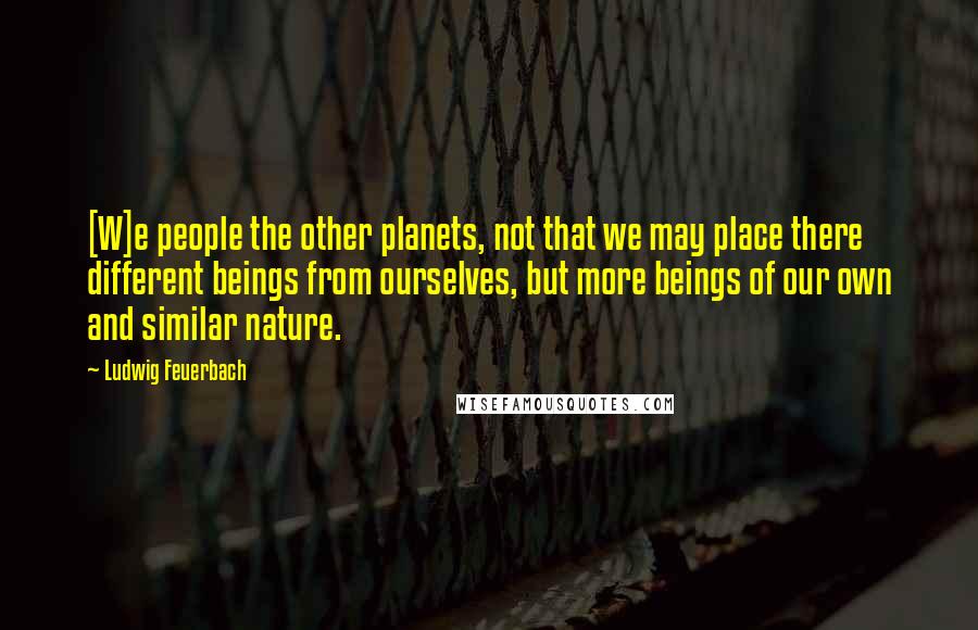 Ludwig Feuerbach Quotes: [W]e people the other planets, not that we may place there different beings from ourselves, but more beings of our own and similar nature.