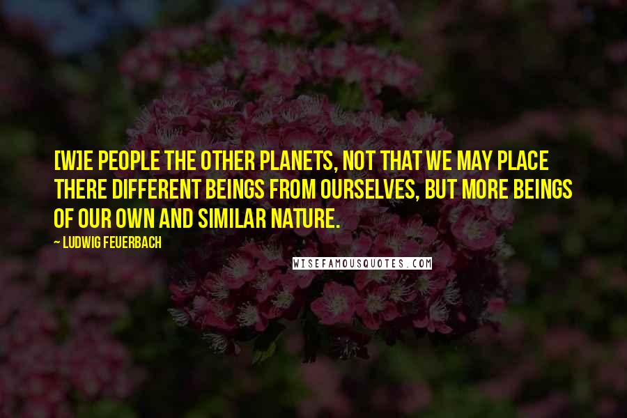 Ludwig Feuerbach Quotes: [W]e people the other planets, not that we may place there different beings from ourselves, but more beings of our own and similar nature.