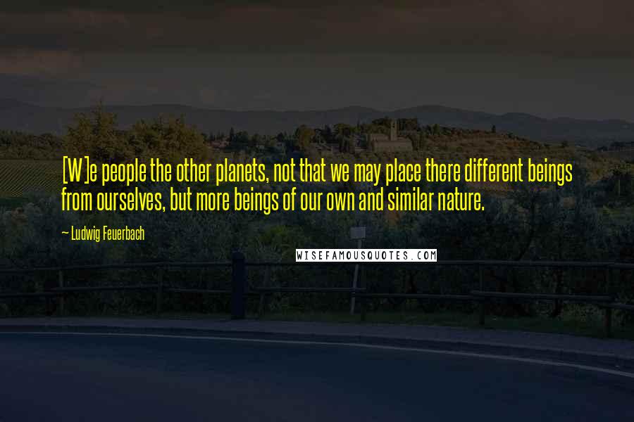 Ludwig Feuerbach Quotes: [W]e people the other planets, not that we may place there different beings from ourselves, but more beings of our own and similar nature.