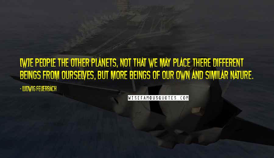 Ludwig Feuerbach Quotes: [W]e people the other planets, not that we may place there different beings from ourselves, but more beings of our own and similar nature.