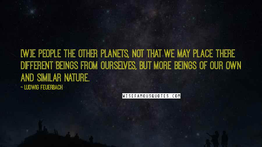 Ludwig Feuerbach Quotes: [W]e people the other planets, not that we may place there different beings from ourselves, but more beings of our own and similar nature.