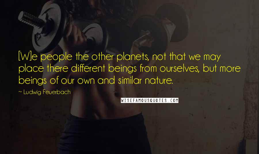 Ludwig Feuerbach Quotes: [W]e people the other planets, not that we may place there different beings from ourselves, but more beings of our own and similar nature.