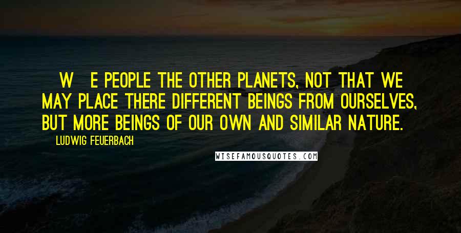 Ludwig Feuerbach Quotes: [W]e people the other planets, not that we may place there different beings from ourselves, but more beings of our own and similar nature.