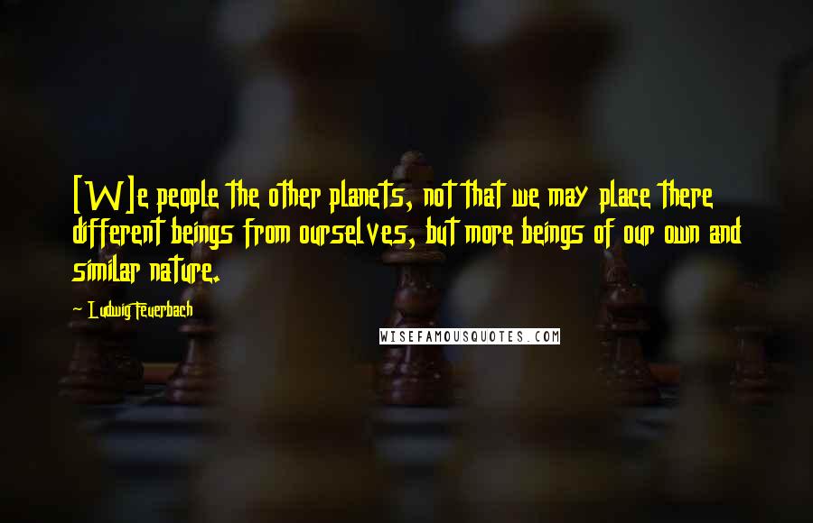 Ludwig Feuerbach Quotes: [W]e people the other planets, not that we may place there different beings from ourselves, but more beings of our own and similar nature.