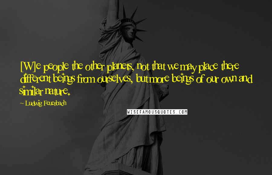 Ludwig Feuerbach Quotes: [W]e people the other planets, not that we may place there different beings from ourselves, but more beings of our own and similar nature.