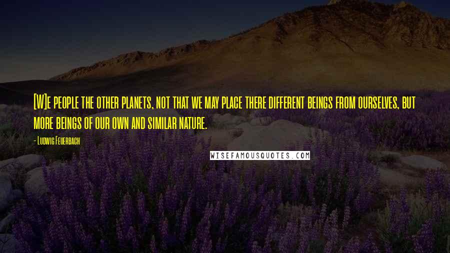 Ludwig Feuerbach Quotes: [W]e people the other planets, not that we may place there different beings from ourselves, but more beings of our own and similar nature.