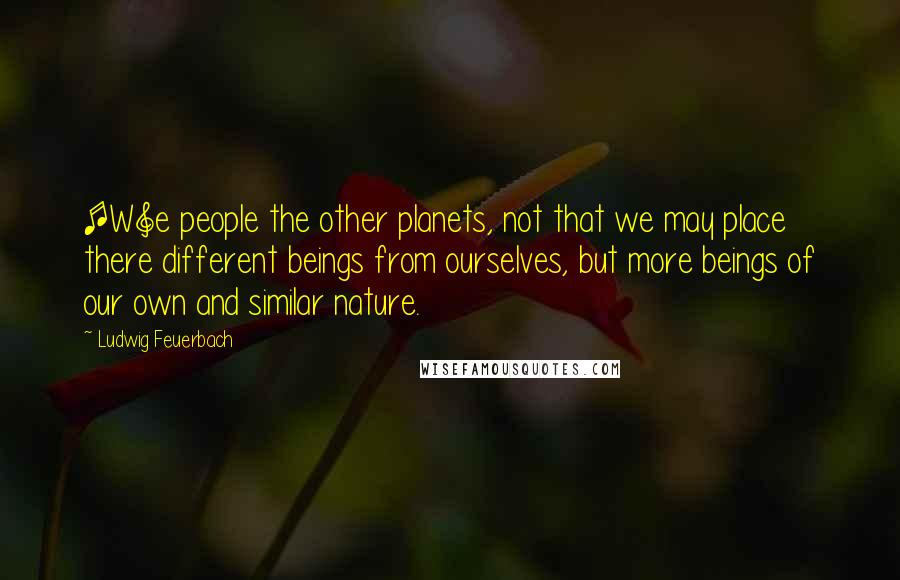 Ludwig Feuerbach Quotes: [W]e people the other planets, not that we may place there different beings from ourselves, but more beings of our own and similar nature.