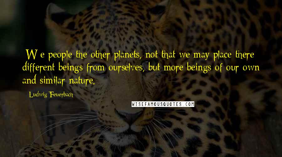 Ludwig Feuerbach Quotes: [W]e people the other planets, not that we may place there different beings from ourselves, but more beings of our own and similar nature.