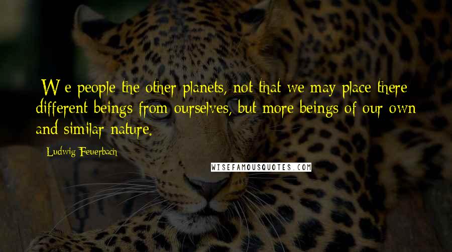 Ludwig Feuerbach Quotes: [W]e people the other planets, not that we may place there different beings from ourselves, but more beings of our own and similar nature.