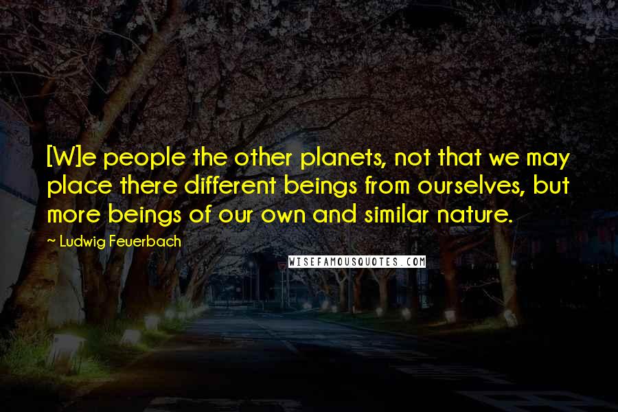 Ludwig Feuerbach Quotes: [W]e people the other planets, not that we may place there different beings from ourselves, but more beings of our own and similar nature.