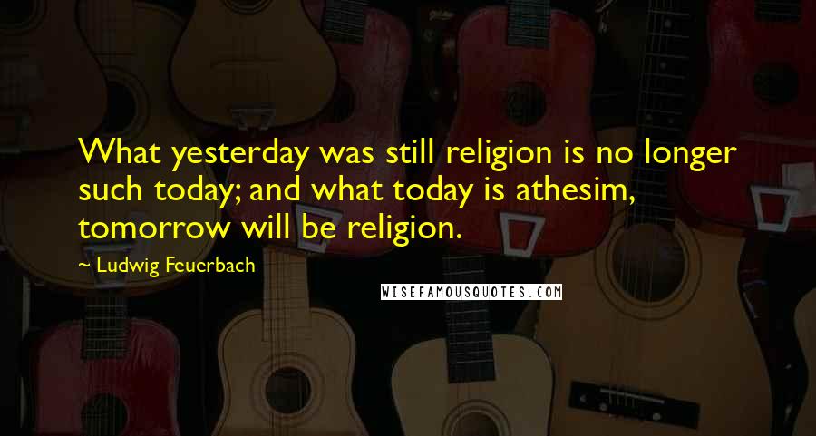 Ludwig Feuerbach Quotes: What yesterday was still religion is no longer such today; and what today is athesim, tomorrow will be religion.