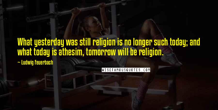 Ludwig Feuerbach Quotes: What yesterday was still religion is no longer such today; and what today is athesim, tomorrow will be religion.