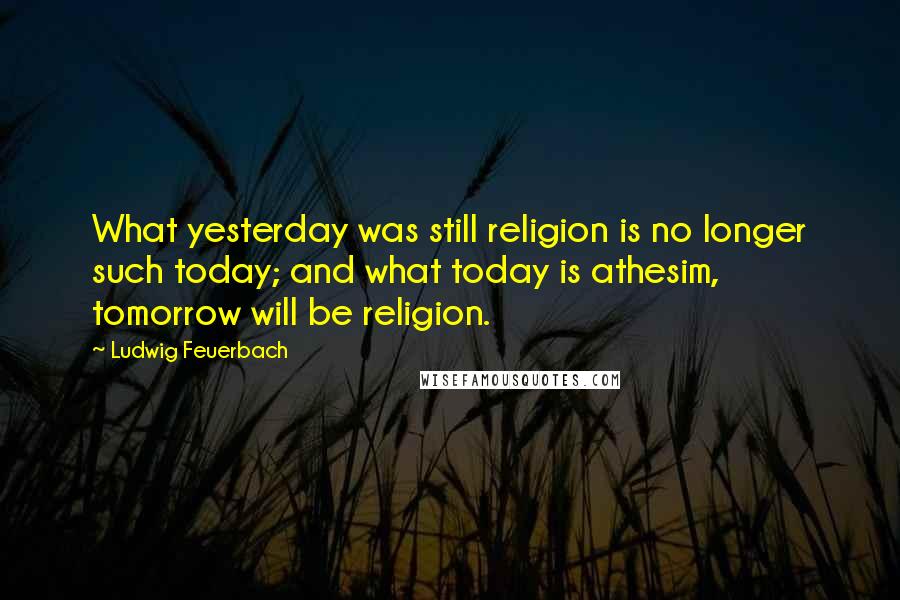 Ludwig Feuerbach Quotes: What yesterday was still religion is no longer such today; and what today is athesim, tomorrow will be religion.