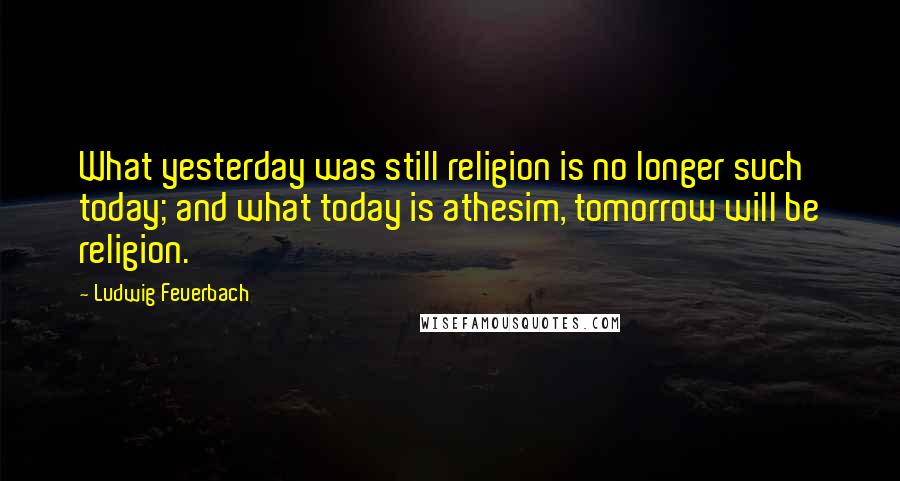 Ludwig Feuerbach Quotes: What yesterday was still religion is no longer such today; and what today is athesim, tomorrow will be religion.