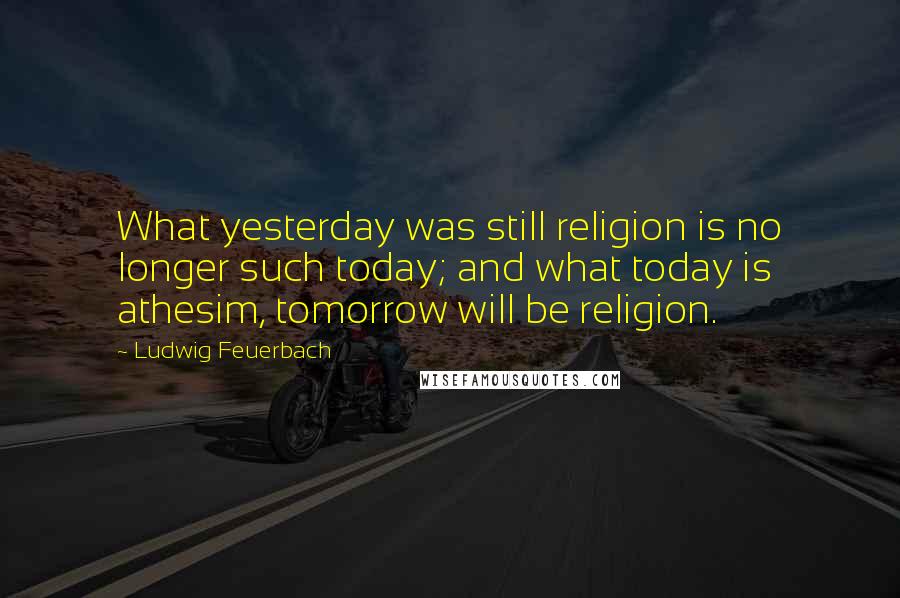 Ludwig Feuerbach Quotes: What yesterday was still religion is no longer such today; and what today is athesim, tomorrow will be religion.