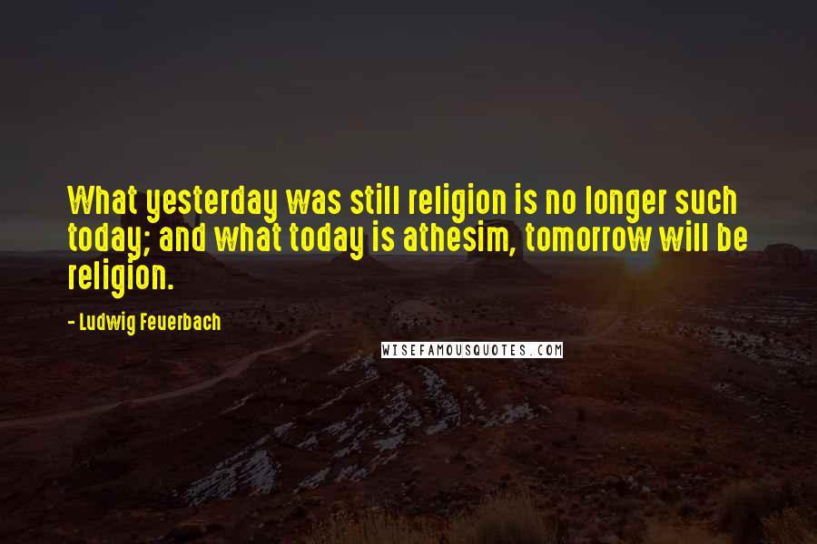 Ludwig Feuerbach Quotes: What yesterday was still religion is no longer such today; and what today is athesim, tomorrow will be religion.