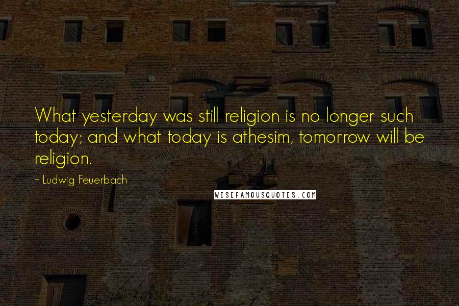 Ludwig Feuerbach Quotes: What yesterday was still religion is no longer such today; and what today is athesim, tomorrow will be religion.