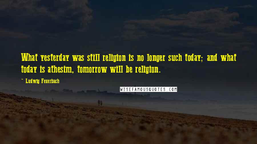 Ludwig Feuerbach Quotes: What yesterday was still religion is no longer such today; and what today is athesim, tomorrow will be religion.