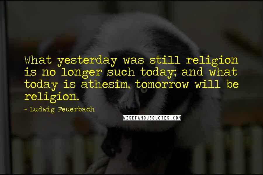 Ludwig Feuerbach Quotes: What yesterday was still religion is no longer such today; and what today is athesim, tomorrow will be religion.