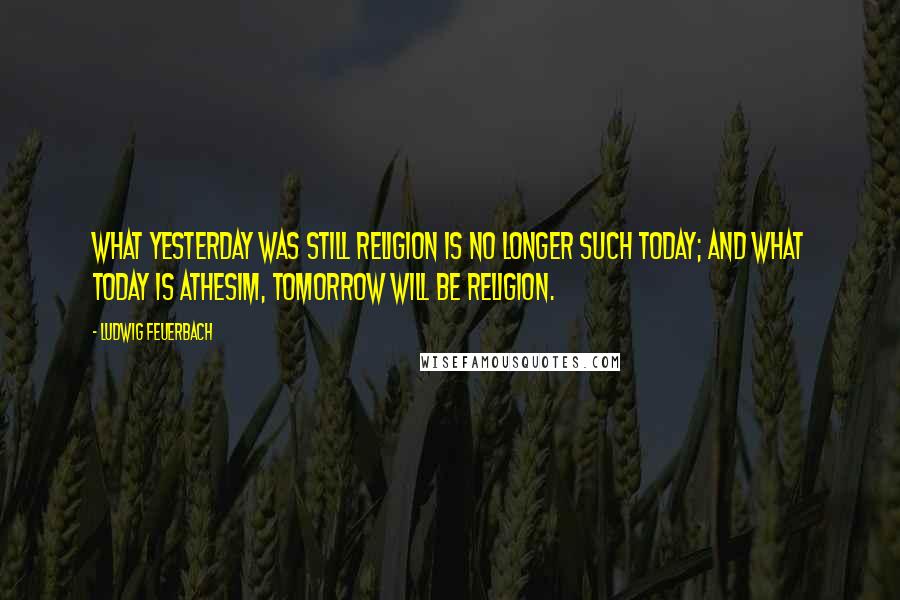 Ludwig Feuerbach Quotes: What yesterday was still religion is no longer such today; and what today is athesim, tomorrow will be religion.