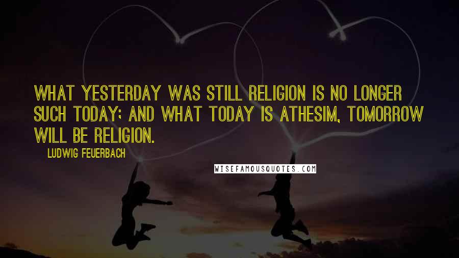 Ludwig Feuerbach Quotes: What yesterday was still religion is no longer such today; and what today is athesim, tomorrow will be religion.