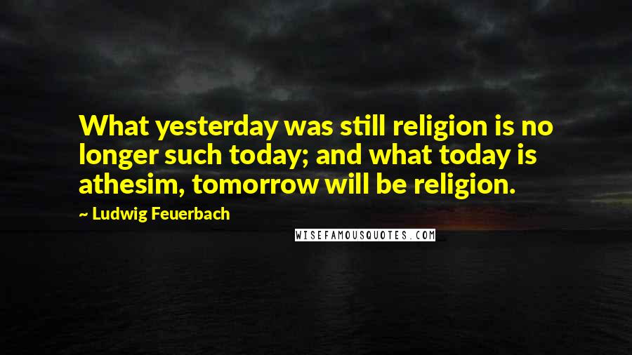 Ludwig Feuerbach Quotes: What yesterday was still religion is no longer such today; and what today is athesim, tomorrow will be religion.