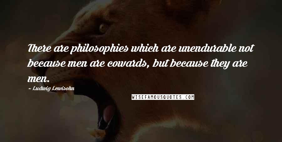Ludwig Lewisohn Quotes: There are philosophies which are unendurable not because men are cowards, but because they are men.