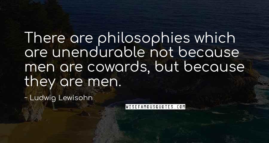 Ludwig Lewisohn Quotes: There are philosophies which are unendurable not because men are cowards, but because they are men.