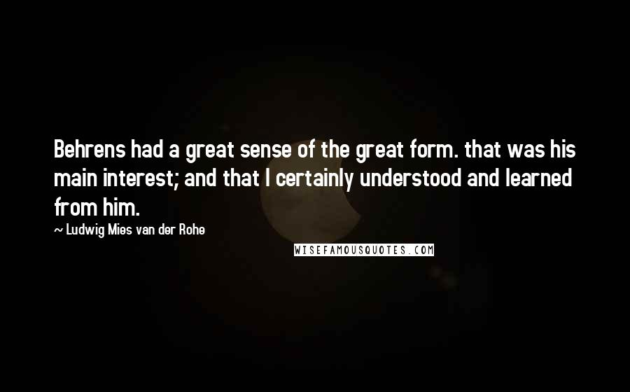 Ludwig Mies Van Der Rohe Quotes: Behrens had a great sense of the great form. that was his main interest; and that I certainly understood and learned from him.