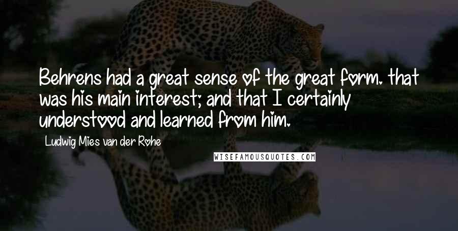Ludwig Mies Van Der Rohe Quotes: Behrens had a great sense of the great form. that was his main interest; and that I certainly understood and learned from him.