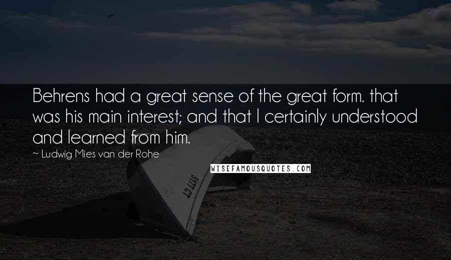 Ludwig Mies Van Der Rohe Quotes: Behrens had a great sense of the great form. that was his main interest; and that I certainly understood and learned from him.