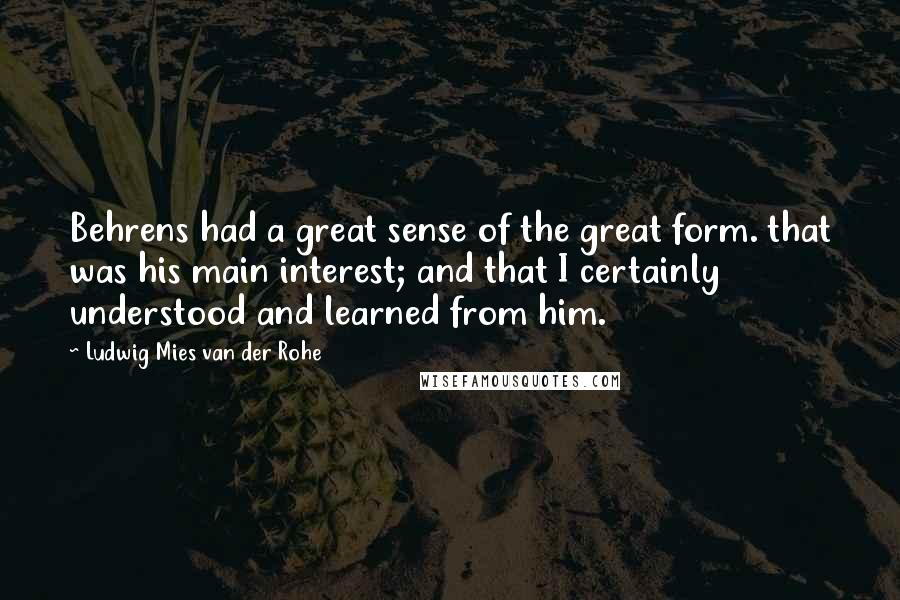 Ludwig Mies Van Der Rohe Quotes: Behrens had a great sense of the great form. that was his main interest; and that I certainly understood and learned from him.