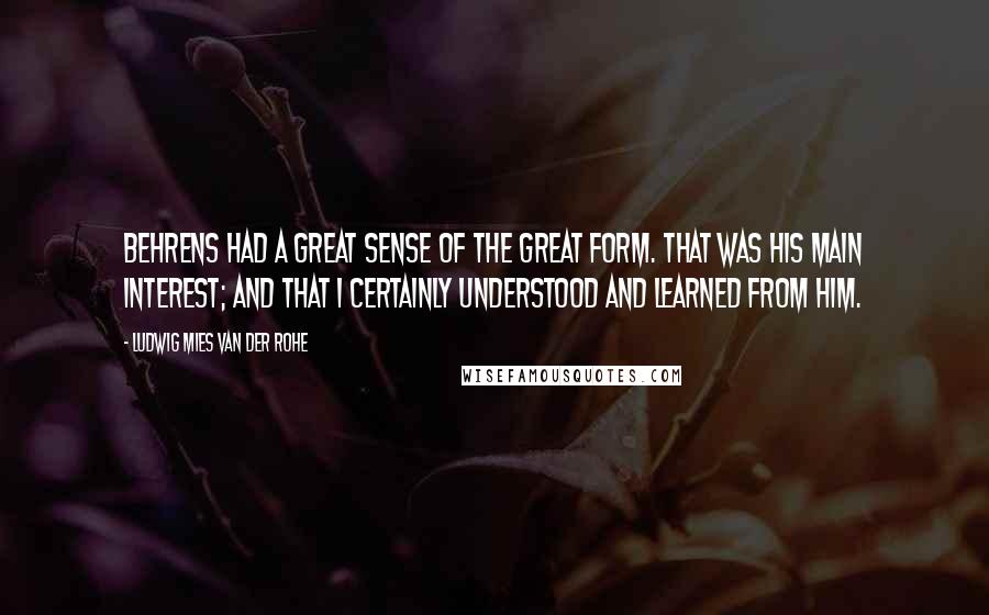 Ludwig Mies Van Der Rohe Quotes: Behrens had a great sense of the great form. that was his main interest; and that I certainly understood and learned from him.