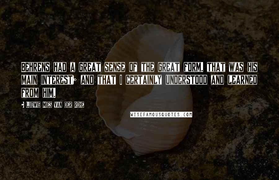 Ludwig Mies Van Der Rohe Quotes: Behrens had a great sense of the great form. that was his main interest; and that I certainly understood and learned from him.