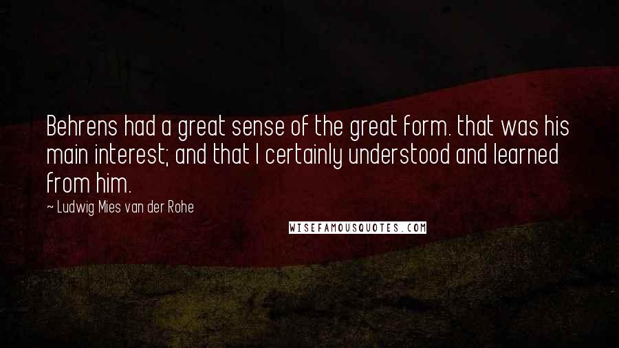 Ludwig Mies Van Der Rohe Quotes: Behrens had a great sense of the great form. that was his main interest; and that I certainly understood and learned from him.