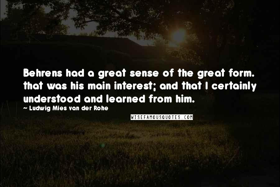 Ludwig Mies Van Der Rohe Quotes: Behrens had a great sense of the great form. that was his main interest; and that I certainly understood and learned from him.