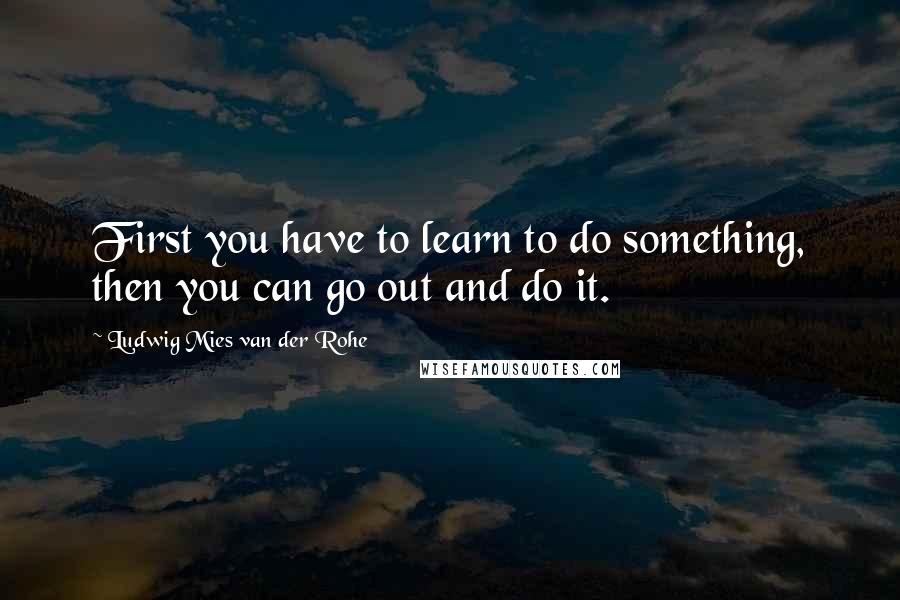 Ludwig Mies Van Der Rohe Quotes: First you have to learn to do something, then you can go out and do it.